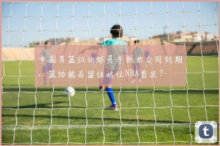 中国男篮归化球员李凯尔合同到期,篮协能否留住这位NBA首发?