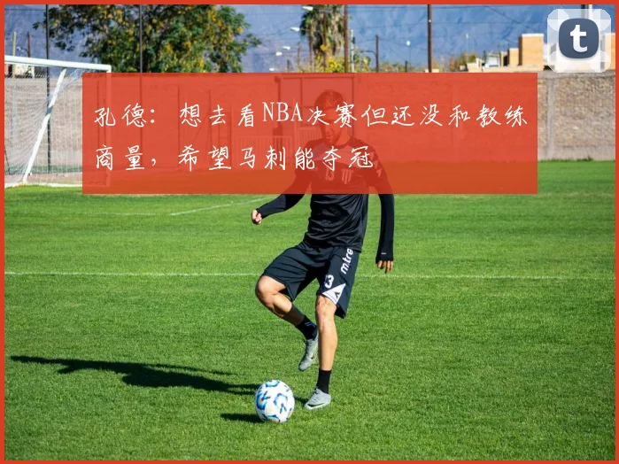 孔德：想去看NBA决赛但还没和教练商量，希望马刺能夺冠