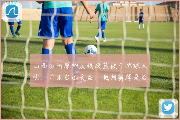 山西汾酒原帅底线投篮被干扰球未吹，广东宏远受益，裁判解释是否服众？