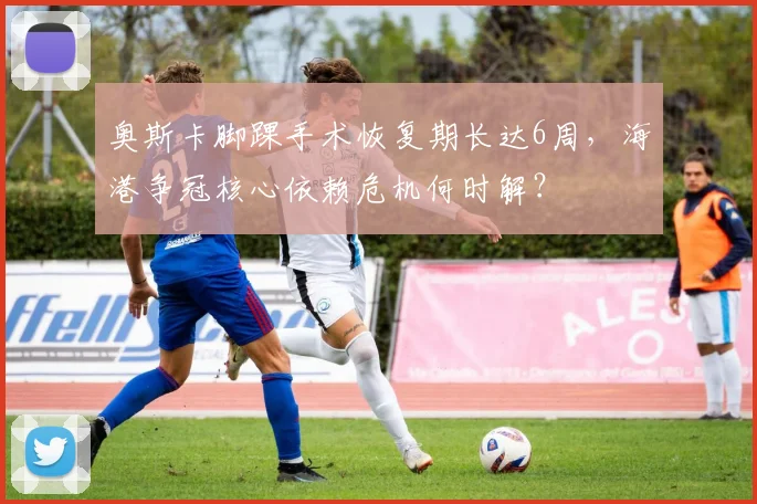 奥斯卡脚踝手术恢复期长达6周,海港争冠核心依赖危机何时解?