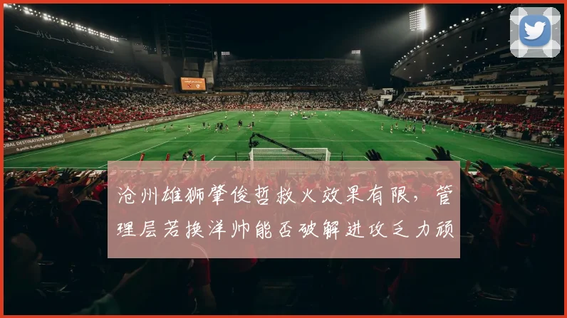 沧州雄狮肇俊哲救火效果有限,管理层若换洋帅能否破解进攻乏力顽疾?