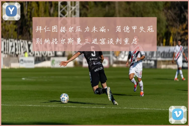 拜仁图赫尔压力未减,若德甲失冠则纳格尔斯曼三进宫谈判重启