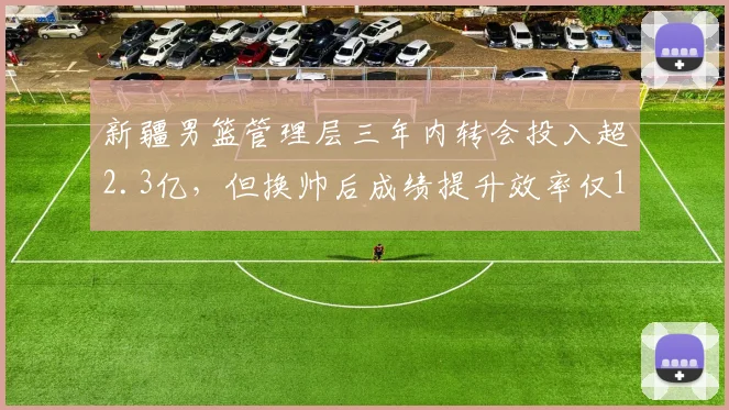 新疆男篮管理层三年内转会投入超2.3亿，但换帅后成绩提升效率仅12%