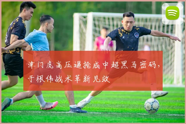 津门虎高压逼抢成中超黑马密码,于根伟战术革新见效